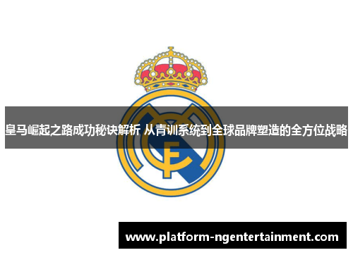 皇马崛起之路成功秘诀解析 从青训系统到全球品牌塑造的全方位战略