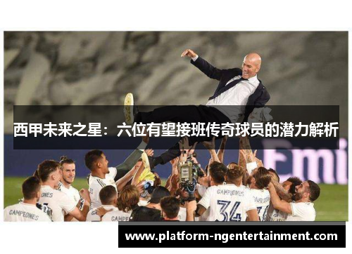 西甲未来之星：六位有望接班传奇球员的潜力解析