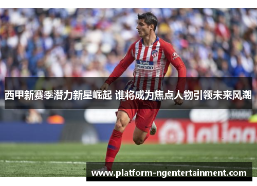 西甲新赛季潜力新星崛起 谁将成为焦点人物引领未来风潮