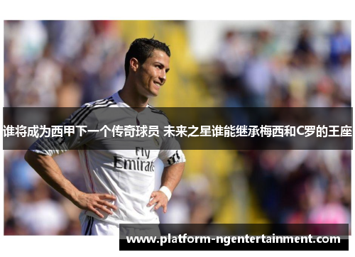 谁将成为西甲下一个传奇球员 未来之星谁能继承梅西和C罗的王座