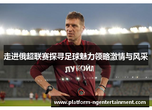 走进俄超联赛探寻足球魅力领略激情与风采