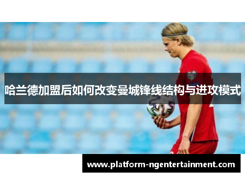 哈兰德加盟后如何改变曼城锋线结构与进攻模式