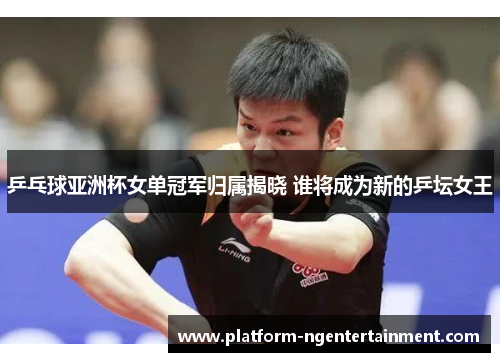 乒乓球亚洲杯女单冠军归属揭晓 谁将成为新的乒坛女王