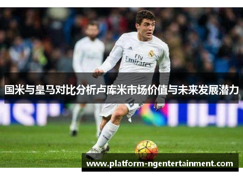 国米与皇马对比分析卢库米市场价值与未来发展潜力