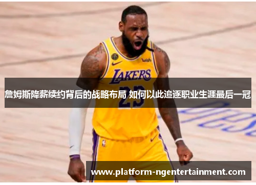 詹姆斯降薪续约背后的战略布局 如何以此追逐职业生涯最后一冠