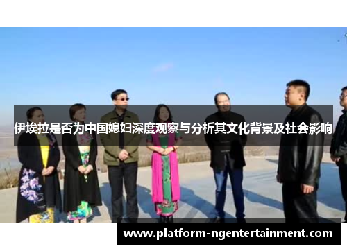 伊埃拉是否为中国媳妇深度观察与分析其文化背景及社会影响