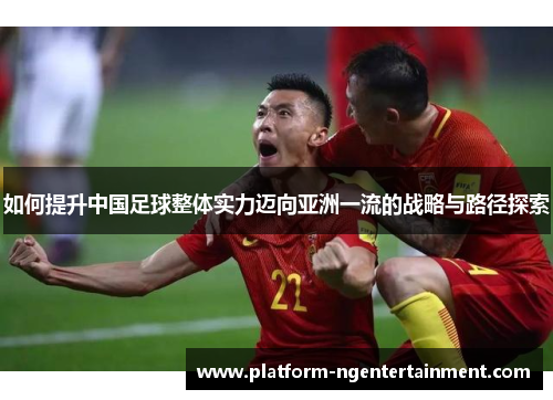 如何提升中国足球整体实力迈向亚洲一流的战略与路径探索