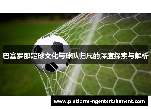 巴塞罗那足球文化与球队归属的深度探索与解析