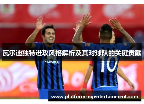 瓦尔迪独特进攻风格解析及其对球队的关键贡献