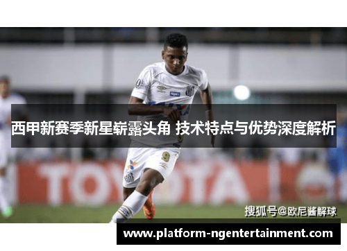 西甲新赛季新星崭露头角 技术特点与优势深度解析