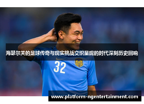 海瑟尔关的足球传奇与现实挑战交织呈现的时代深刻历史回响 海瑟尔关的足球传奇与现实挑战交织呈现的时代深刻历史回响