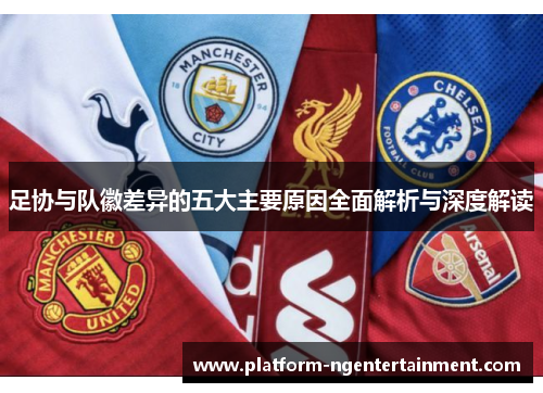 足协与队徽差异的五大主要原因全面解析与深度解读