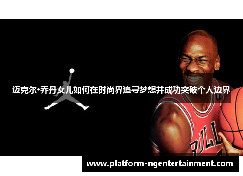 迈克尔·乔丹女儿如何在时尚界追寻梦想并成功突破个人边界 迈克尔·乔丹女儿如何在时尚界追寻梦想并成功突破个人边界