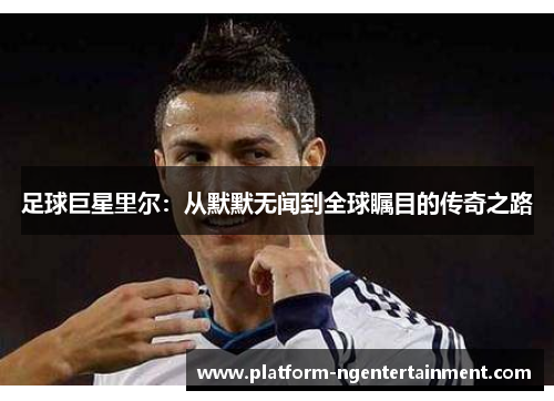 足球巨星里尔:从默默无闻到全球瞩目的传奇之路 足球巨星里尔:从默默无闻到全球瞩目的传奇之路