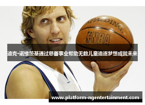 迪克·诺维茨基通过慈善事业帮助无数儿童追逐梦想成就未来 迪克·诺维茨基通过慈善事业帮助无数儿童追逐梦想成就未来