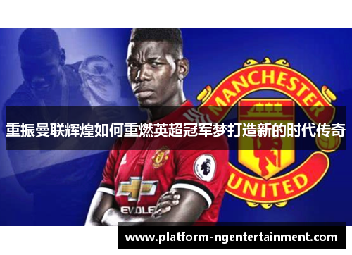 重振曼联辉煌如何重燃英超冠军梦打造新的时代传奇 重振曼联辉煌如何重燃英超冠军梦打造新的时代传奇
