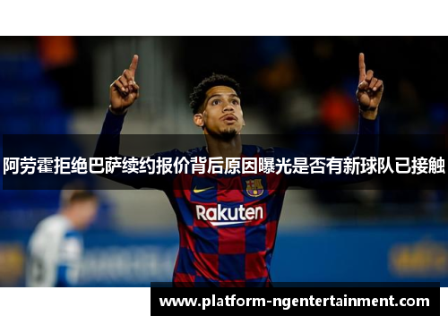阿劳霍拒绝巴萨续约报价背后原因曝光是否有新球队已接触