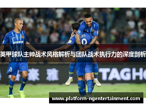 英甲球队主帅战术风格解析与团队战术执行力的深度剖析