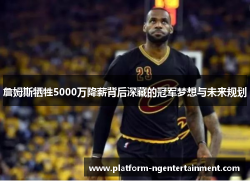 詹姆斯牺牲5000万降薪背后深藏的冠军梦想与未来规划
