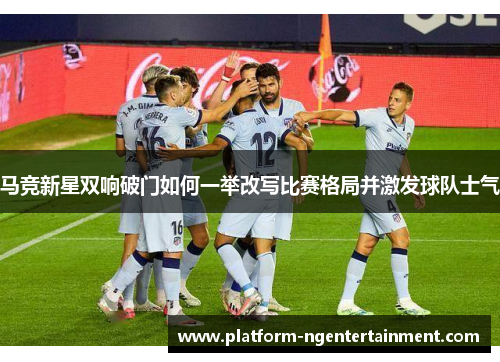 马竞新星双响破门如何一举改写比赛格局并激发球队士气 马竞新星双响破门如何一举改写比赛格局并激发球队士气