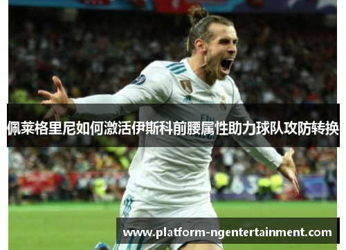 佩莱格里尼如何激活伊斯科前腰属性助力球队攻防转换 佩莱格里尼如何激活伊斯科前腰属性助力球队攻防转换