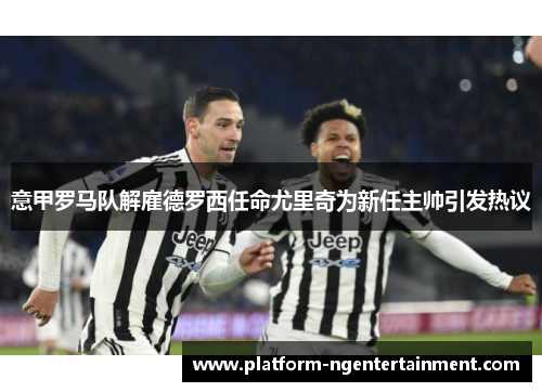 意甲罗马队解雇德罗西任命尤里奇为新任主帅引发热议