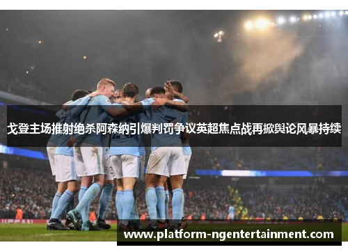 戈登主场推射绝杀阿森纳引爆判罚争议英超焦点战再掀舆论风暴持续