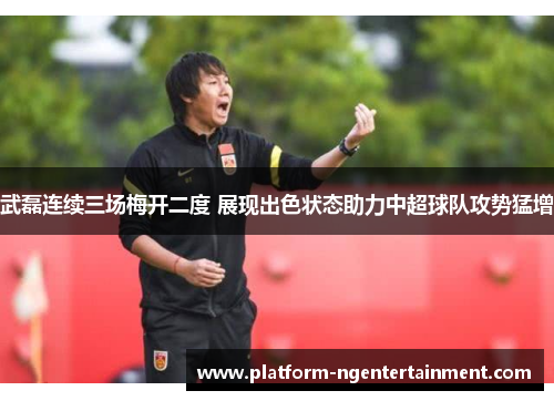 武磊连续三场梅开二度 展现出色状态助力中超球队攻势猛增