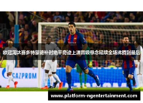 欧冠淘汰赛多特蒙德补时绝平奇迹上演晋级悬念延续全场沸腾到最后
