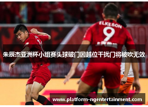 朱辰杰亚洲杯小组赛头球破门因越位干扰门将被吹无效