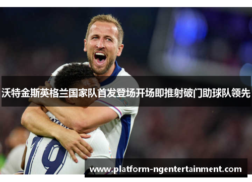 沃特金斯英格兰国家队首发登场开场即推射破门助球队领先