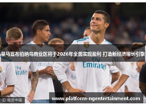 皇马宣布伯纳乌商业区将于2026年全面实现盈利 打造新经济增长引擎