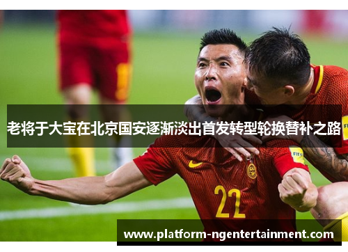 老将于大宝在北京国安逐渐淡出首发转型轮换替补之路