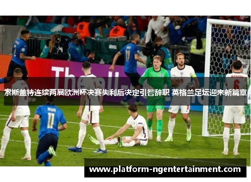 索斯盖特连续两届欧洲杯决赛失利后决定引咎辞职 英格兰足坛迎来新篇章
