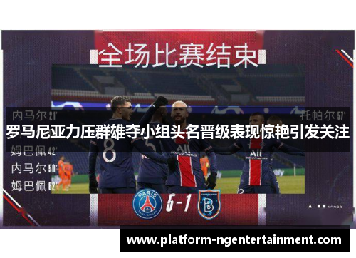 罗马尼亚力压群雄夺小组头名晋级表现惊艳引发关注