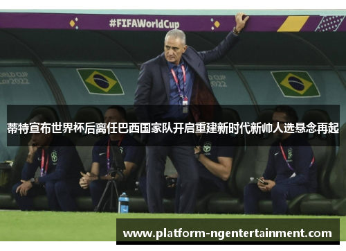 蒂特宣布世界杯后离任巴西国家队开启重建新时代新帅人选悬念再起