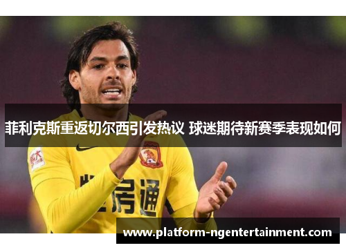 菲利克斯重返切尔西引发热议 球迷期待新赛季表现如何 菲利克斯重返切尔西引发热议 球迷期待新赛季表现如何