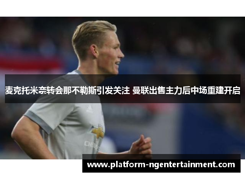 麦克托米奈转会那不勒斯引发关注 曼联出售主力后中场重建开启