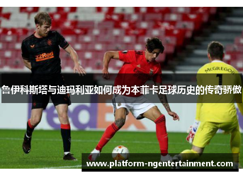 鲁伊科斯塔与迪玛利亚如何成为本菲卡足球历史的传奇骄傲