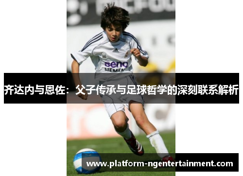 齐达内与恩佐：父子传承与足球哲学的深刻联系解析