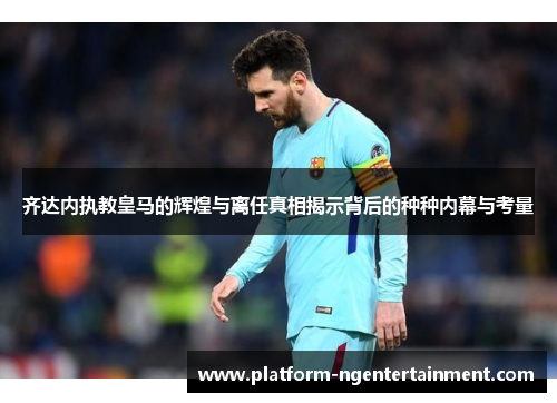 齐达内执教皇马的辉煌与离任真相揭示背后的种种内幕与考量