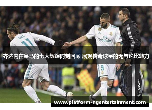 齐达内在皇马的七大辉煌时刻回顾 展现传奇球星的无与伦比魅力