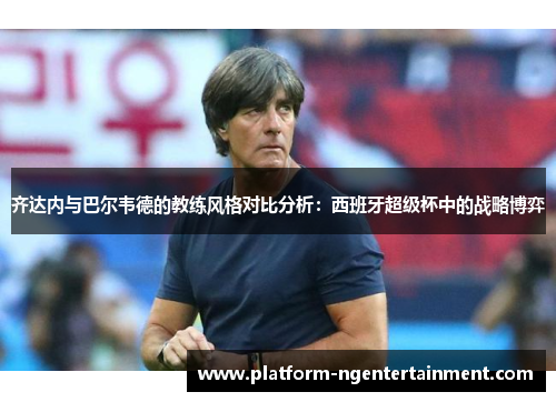 齐达内与巴尔韦德的教练风格对比分析：西班牙超级杯中的战略博弈