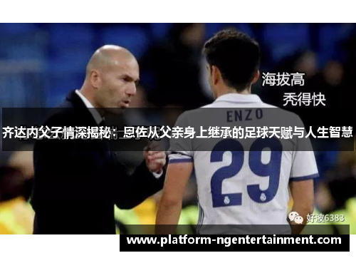 齐达内父子情深揭秘：恩佐从父亲身上继承的足球天赋与人生智慧